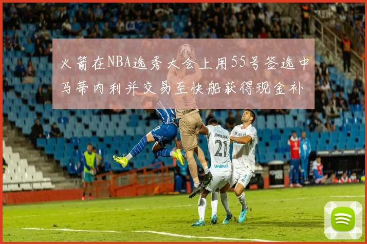 火箭在NBA选秀大会上用55号签选中马蒂内利并交易至快船获得现金补偿