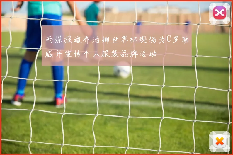 西媒报道乔治娜世界杯现场为C罗助威并宣传个人服装品牌活动