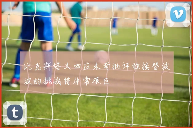 比克斯塔夫回应米奇批评称接替波波的挑战将非常艰巨