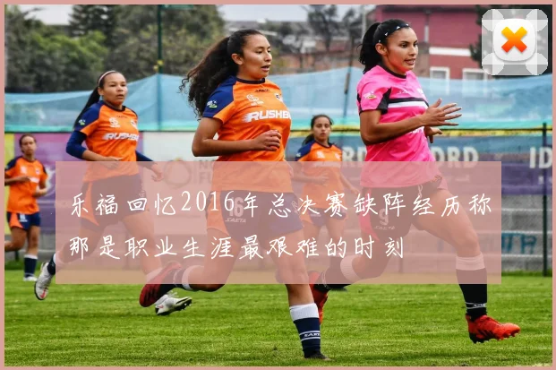乐福回忆2016年总决赛缺阵经历称那是职业生涯最艰难的时刻