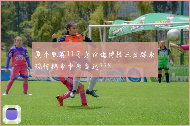 夏季联赛11号秀伦德博格三分球表现惊艳命中率高达778