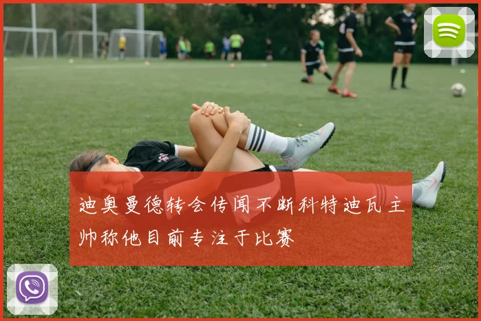迪奥曼德转会传闻不断科特迪瓦主帅称他目前专注于比赛