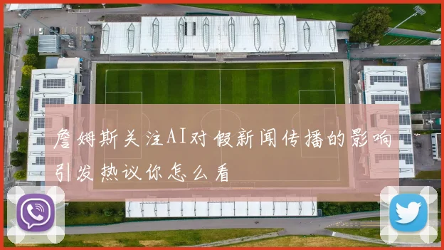 詹姆斯关注AI对假新闻传播的影响引发热议你怎么看