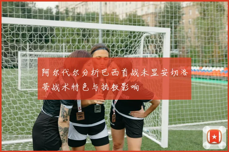 阿尔代尔分析巴西首战未显安切洛蒂战术特色与执教影响