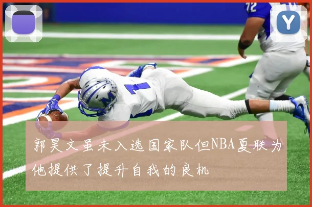 郭昊文虽未入选国家队但NBA夏联为他提供了提升自我的良机