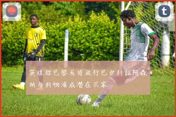 英媒称巴黎或将放行巴尔科拉阿森纳与利物浦成潜在买家