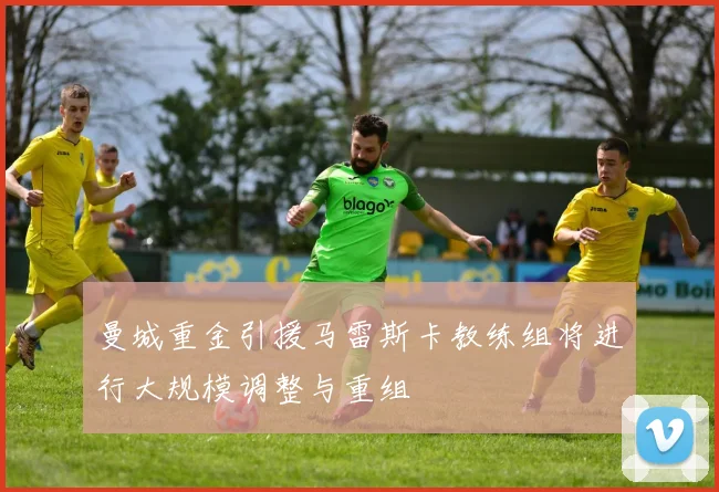 曼城重金引援马雷斯卡教练组将进行大规模调整与重组